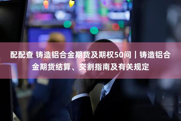 配配查 铸造铝合金期货及期权50问｜铸造铝合金期货结算、交割指南及有关规定