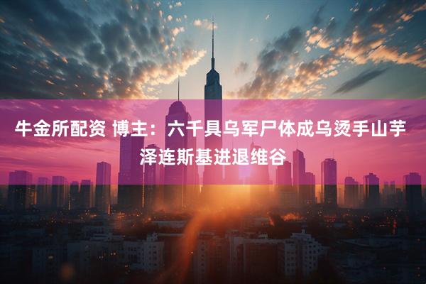 牛金所配资 博主：六千具乌军尸体成乌烫手山芋 泽连斯基进退维谷