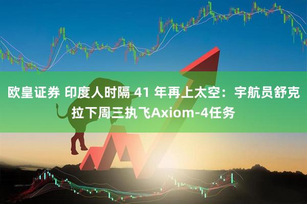 欧皇证券 印度人时隔 41 年再上太空：宇航员舒克拉下周三执飞Axiom-4任务