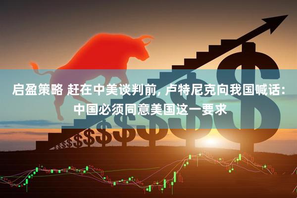 启盈策略 赶在中美谈判前, 卢特尼克向我国喊话: 中国必须同意美国这一要求