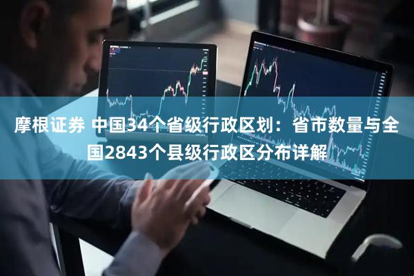 摩根证券 中国34个省级行政区划：省市数量与全国2843个县级行政区分布详解