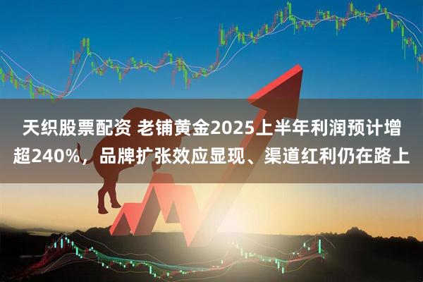 天织股票配资 老铺黄金2025上半年利润预计增超240%，品牌扩张效应显现、渠道红利仍在路上