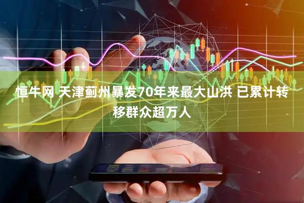 恒牛网 天津蓟州暴发70年来最大山洪 已累计转移群众超万人