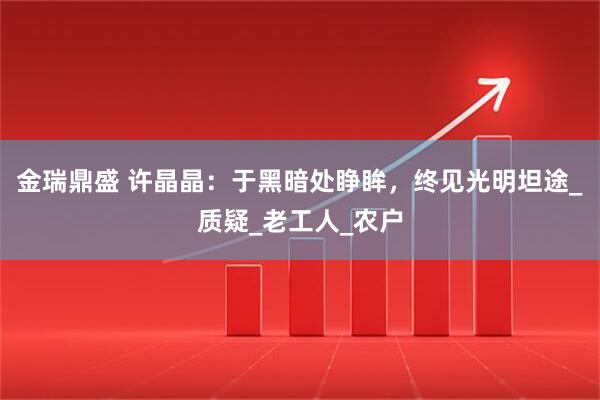 金瑞鼎盛 许晶晶：于黑暗处睁眸，终见光明坦途_质疑_老工人_农户