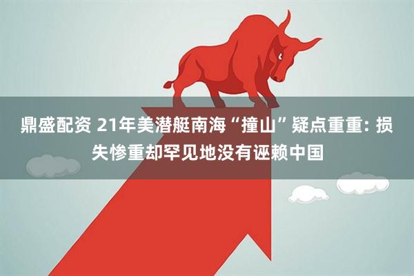 鼎盛配资 21年美潜艇南海“撞山”疑点重重: 损失惨重却罕见地没有诬赖中国