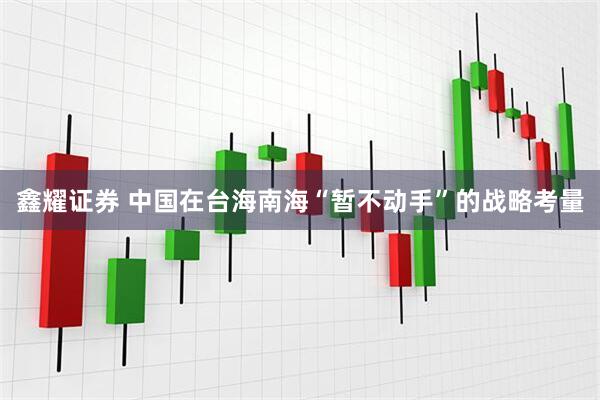 鑫耀证券 中国在台海南海“暂不动手”的战略考量