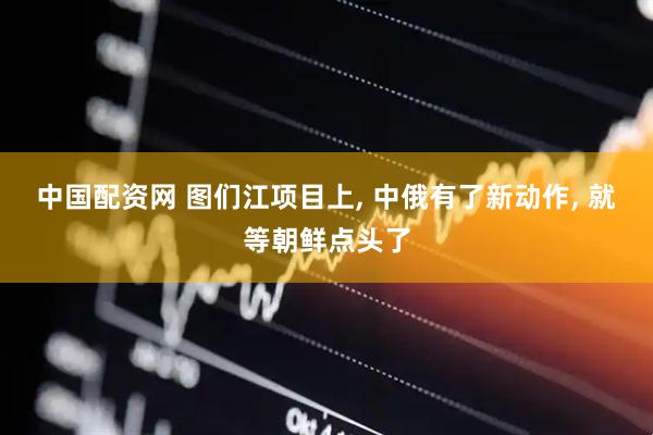 中国配资网 图们江项目上, 中俄有了新动作, 就等朝鲜点头了