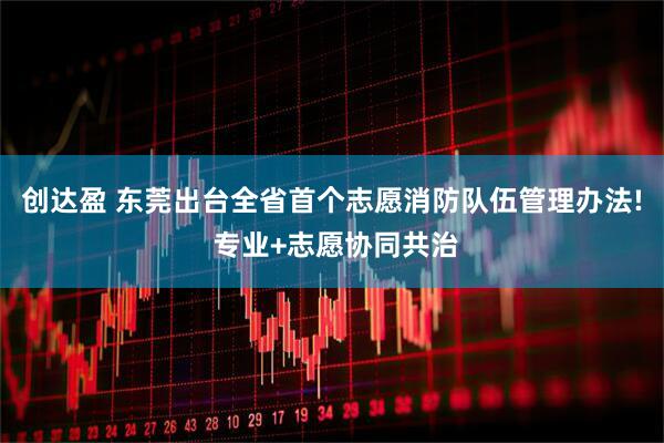 创达盈 东莞出台全省首个志愿消防队伍管理办法! 专业+志愿协同共治