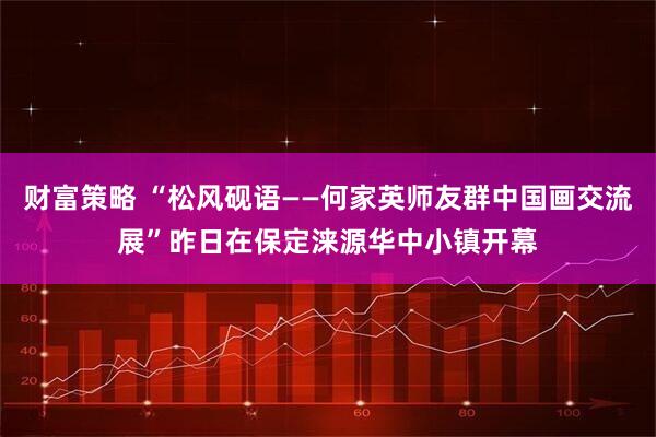 财富策略 “松风砚语——何家英师友群中国画交流展”昨日在保定涞源华中小镇开幕