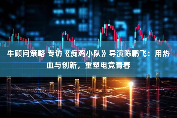 牛顾问策略 专访《痴鸡小队》导演陈鹏飞：用热血与创新，重塑电竞青春