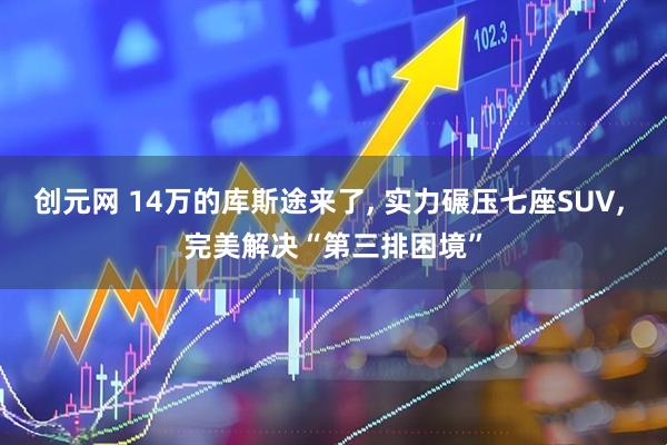 创元网 14万的库斯途来了, 实力碾压七座SUV, 完美解决“第三排困境”