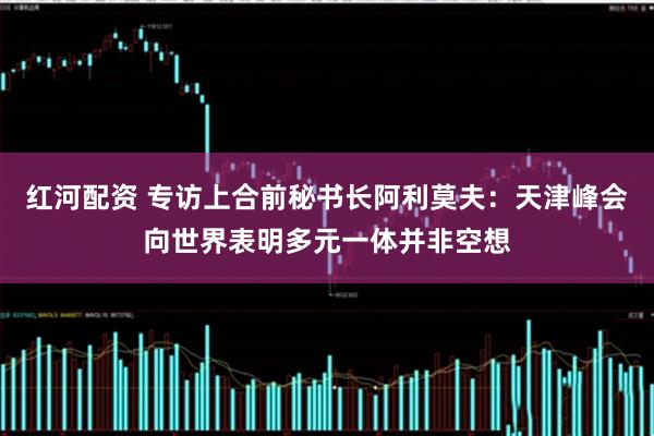 红河配资 专访上合前秘书长阿利莫夫：天津峰会向世界表明多元一体并非空想