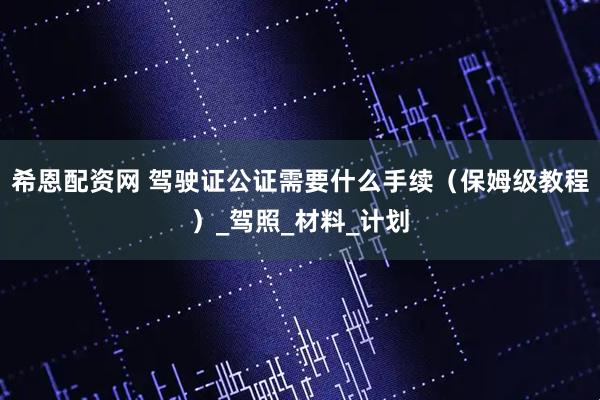 希恩配资网 驾驶证公证需要什么手续（保姆级教程）_驾照_材料_计划