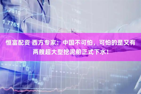 恒富配资 西方专家：中国不可怕，可怕的是又有两艘超大型挖泥船正式下水！