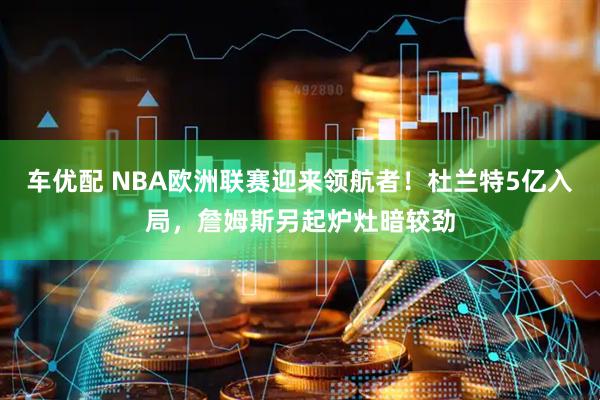 车优配 NBA欧洲联赛迎来领航者！杜兰特5亿入局，詹姆斯另起炉灶暗较劲