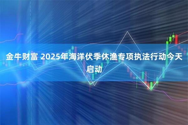金牛财富 2025年海洋伏季休渔专项执法行动今天启动