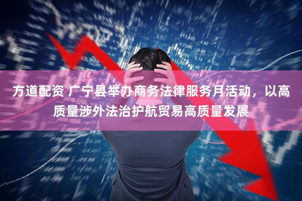方道配资 广宁县举办商务法律服务月活动，以高质量涉外法治护航贸易高质量发展