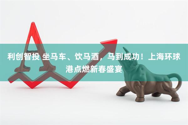 利创智投 坐马车、饮马酒，马到成功！上海环球港点燃新春盛宴