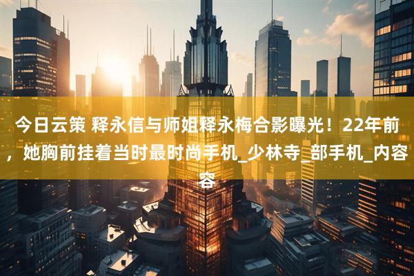 今日云策 释永信与师姐释永梅合影曝光！22年前，她胸前挂着当时最时尚手机_少林寺_部手机_内容